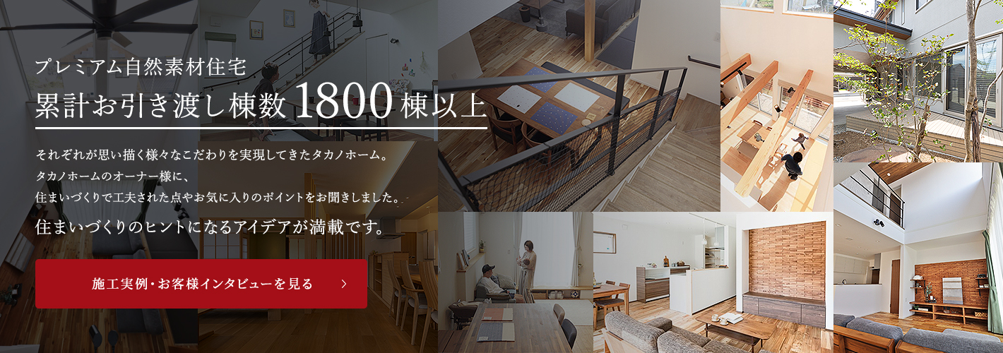 プレミアム自然素材住宅累計お引き渡し棟数1800棟以上それぞれが思い描く様々なこだわりを実現してきたタカノホーム。タカノホームのオーナー様に、住まいづくりで工夫された点やお気に入りのポイントをお聞きしました。住まいづくりのヒントになるアイデアが満載です。 施工実例・お客様インタビューを見る