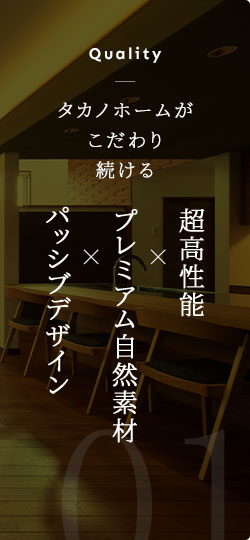 Quality タカノホームがこだわり続ける 超高性能×プレミアム自然素材×パッシブデザイン