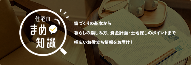 住宅の豆知識　家づくりの基本から暮らしの楽しみ方、資金計画・土地探しのポイントまで幅広いお役立ち情報をお届け！