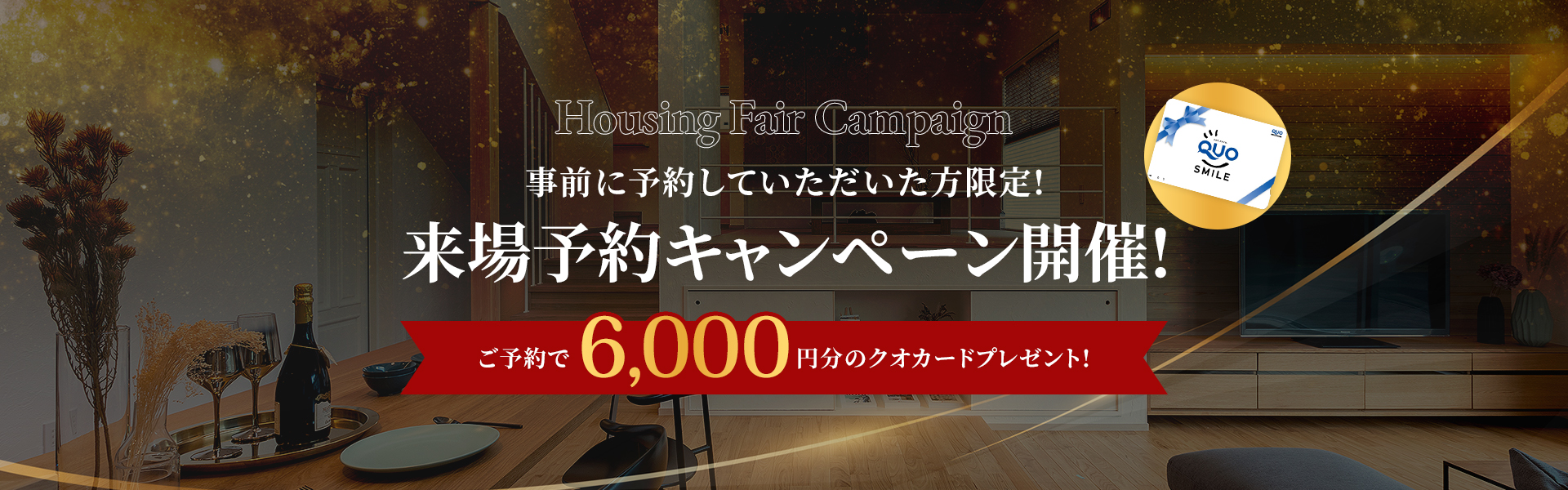 Housing Fair Campaign 事前に予約していただいた方限定!来場予約キャンペーン開催! ご予約で6.000円分のクオカードプレゼント!