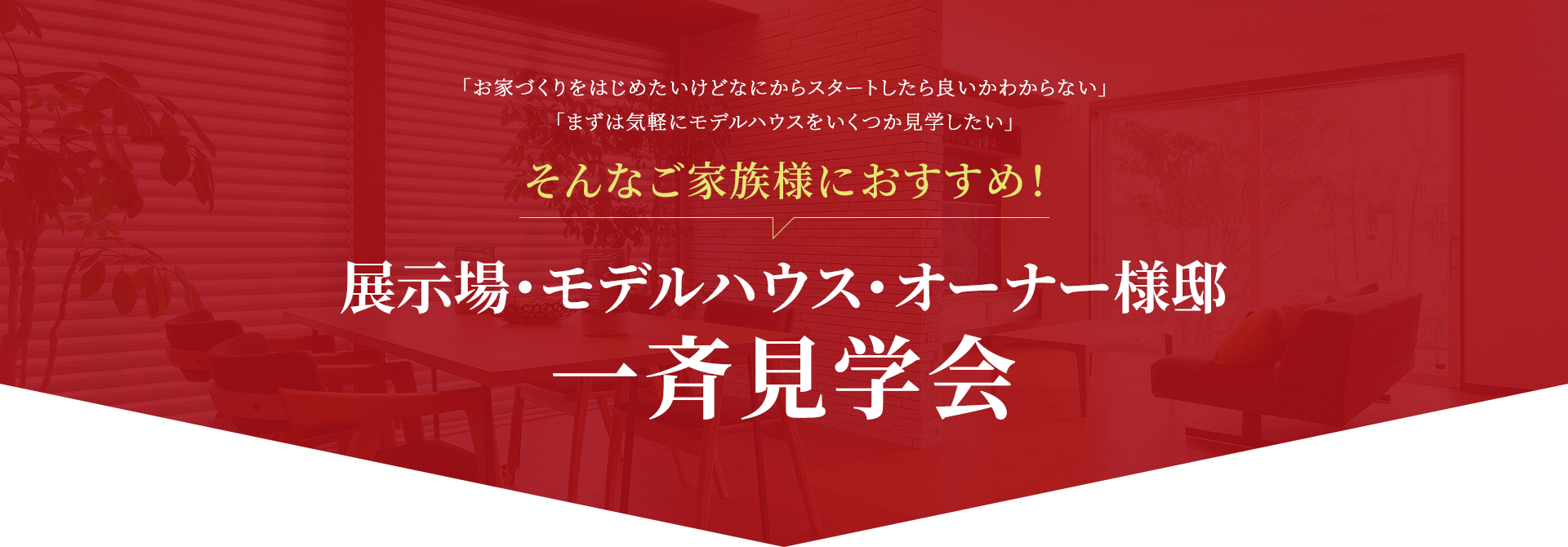 「お家づくりをはじめたいけどなにからスタートしたら良いかわからない」「まずは気軽にモデルハウスをいくつか見学したい」 そんなご家族様におすすめ！ 展示場・モデルハウス・オーナー様邸一斉見学会