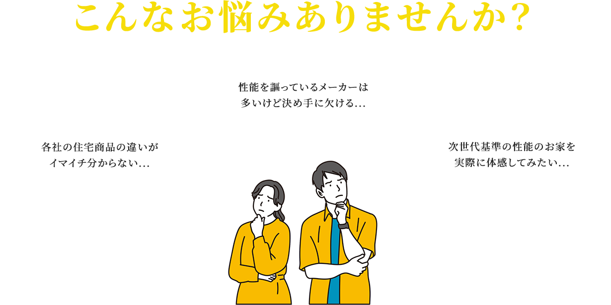 こんなお悩みありませんか？ 各社の住宅商品の違いがイマイチ分からない... 性能を謳っているメーカーは多いけど決め手に欠ける... 次世代基準の性能のお家を実際に体感してみたい...