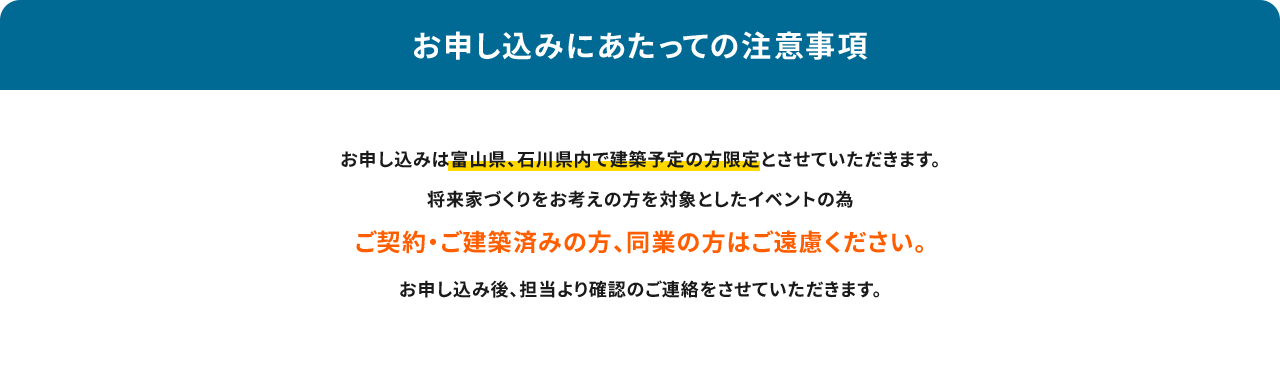 お申し込みにあたっての注意事項 お申し込みは富山県、石川県内で建築予定の方限定とさせていただきます。将来家づくりをお考えの方を対象としたイベントの為ご契約・ご建築済みの方、同業の方はご遠慮ください。お申し込み後、担当より確認のご連絡をさせていただきます。