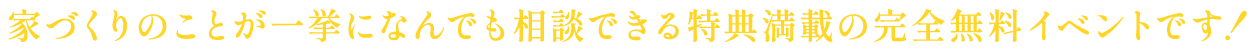 >家づくりのことが一挙になんでも相談できる特典満載の完全無料イベントです！