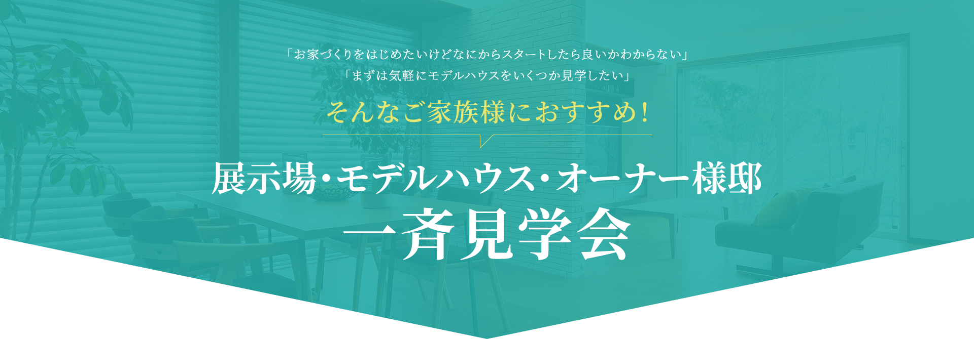 「お家づくりをはじめたいけどなにからスタートしたら良いかわからない」「まずは気軽にモデルハウスをいくつか見学したい」 そんなご家族様におすすめ！ 展示場・モデルハウス・オーナー様邸一斉見学会