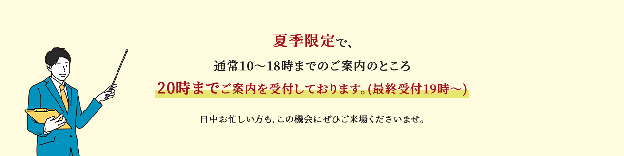 夏季限定で、通常10～18時までのご案内のところ20時までご案内を受付しております。(最終受付19時～)日中お忙しい方も、この機会にぜひご来場くださいませ。