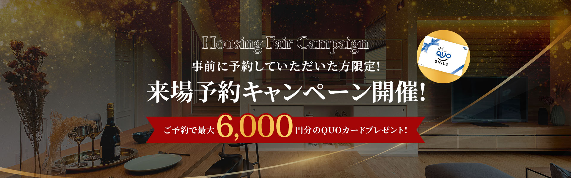 Housing Fair Campaign 事前に予約していただいた方限定!来場予約キャンペーン開催! ご予約で6.000円分のクオカードプレゼント!