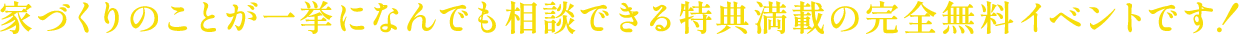 >家づくりのことが一挙になんでも相談できる特典満載の完全無料イベントです！